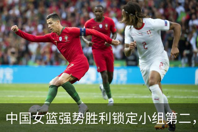 中国女篮强势胜利锁定小组第二，韩旭表现出色